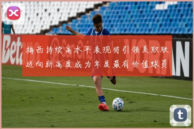 梅西持续高水平表现将引领美职联迈向新高度成为年度最有价值球员