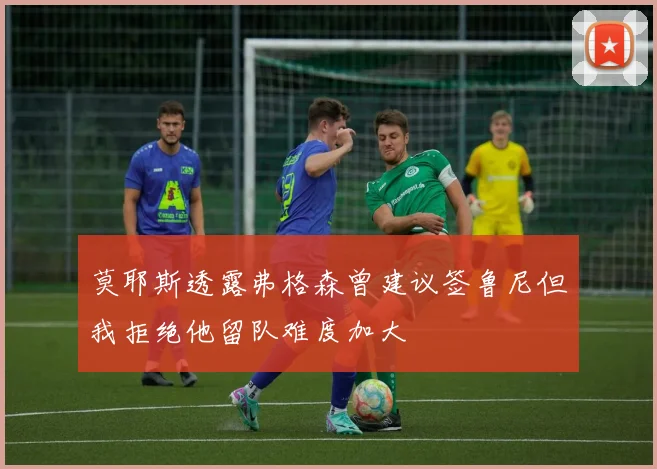 莫耶斯透露弗格森曾建议签鲁尼但我拒绝他留队难度加大