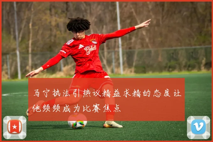 马宁执法引热议精益求精的态度让他频频成为比赛焦点