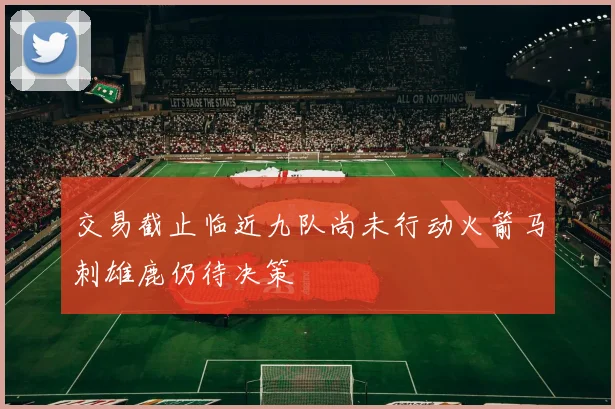 交易截止临近九队尚未行动火箭马刺雄鹿仍待决策