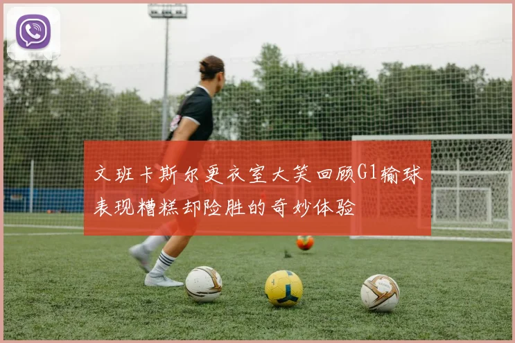文班卡斯尔更衣室大笑回顾G1输球表现糟糕却险胜的奇妙体验
