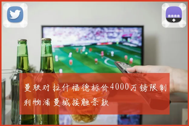 曼联对拉什福德标价4000万镑限制利物浦曼城接触条款
