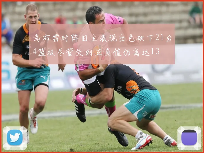 乌布雷对阵旧主表现出色砍下21分4篮板尽管失利正负值仍高达13