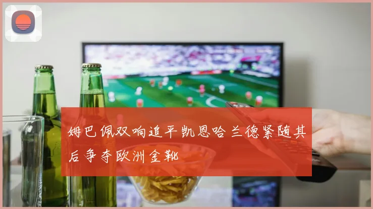 姆巴佩双响追平凯恩哈兰德紧随其后争夺欧洲金靴