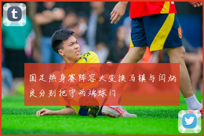 国足热身赛阵容大变换马镇与闫炳良分别把守两端球门