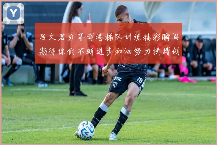 吕文君分享海港梯队训练精彩瞬间期待你们不断进步加油努力拼搏创造辉煌