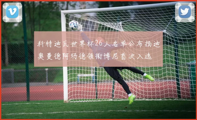 科特迪瓦世界杯26人名单公布扬迪奥曼德阿玛德领衔博尼首次入选