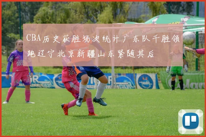 CBA历史获胜场次统计广东队千胜领跑辽宁北京新疆山东紧随其后