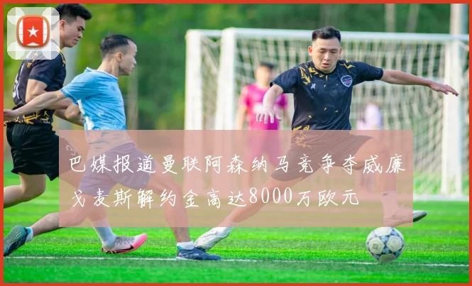 巴媒报道曼联阿森纳马竞争夺威廉戈麦斯解约金高达8000万欧元