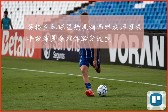 英格兰队球星热衷梅西理发师剪发半数球员争相体验新造型