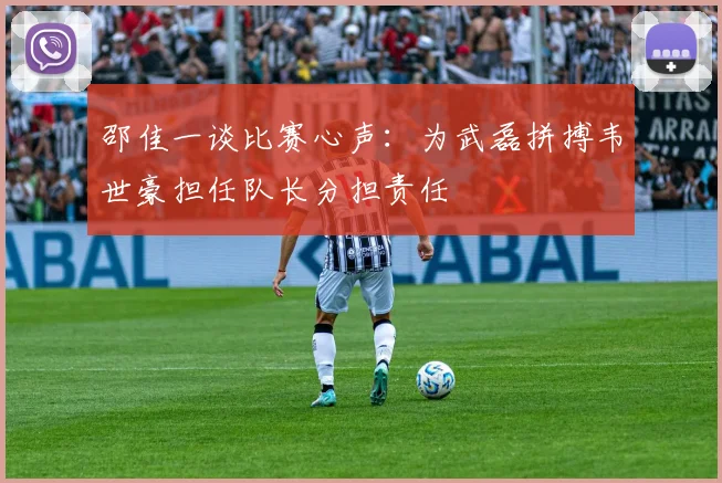 邵佳一谈比赛心声：为武磊拼搏韦世豪担任队长分担责任