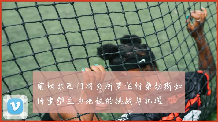 前切尔西门将分析罗伯特桑切斯如何重塑主力地位的挑战与机遇
