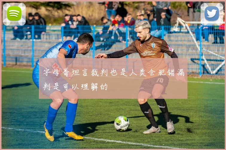 字母哥坦言裁判也是人类会犯错漏判是可以理解的