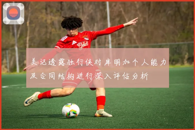 美记透露独行侠对库明加个人能力及合同结构进行深入评估分析
