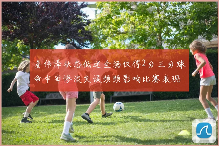 姜伟泽状态低迷全场仅得2分三分球命中率惨淡失误频频影响比赛表现