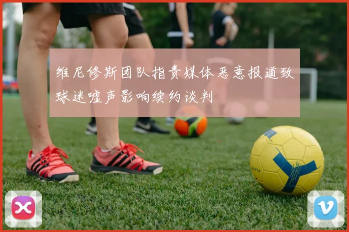 维尼修斯团队指责媒体恶意报道致球迷嘘声影响续约谈判
