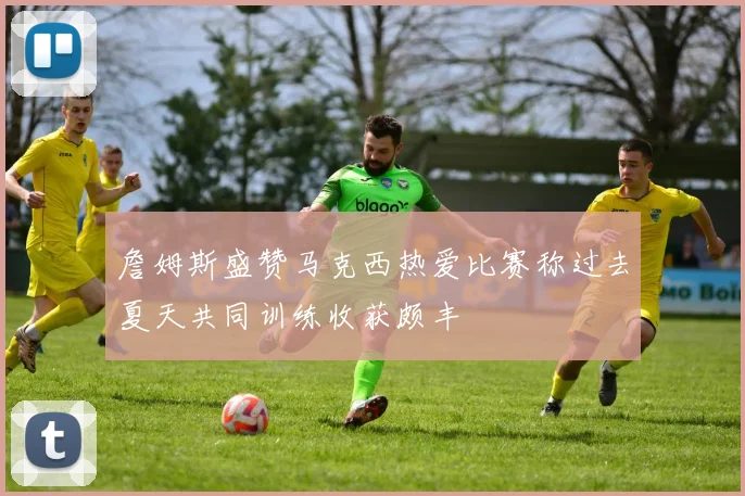 詹姆斯盛赞马克西热爱比赛称过去夏天共同训练收获颇丰