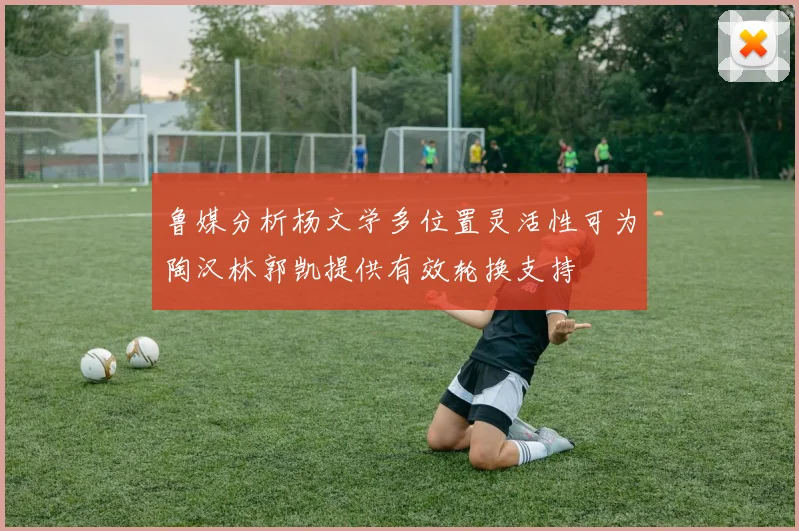 鲁媒分析杨文学多位置灵活性可为陶汉林郭凯提供有效轮换支持
