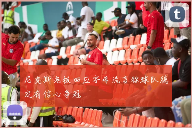 尼克斯老板回应字母流言称球队稳定有信心争冠