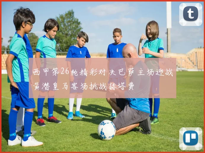 西甲第26轮精彩对决巴萨主场迎战黄潜皇马客场挑战赫塔费