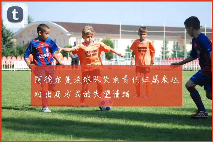 阿德尔曼谈球队失利责任归属表达对出局方式的失望情绪