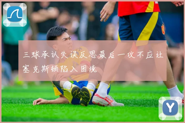 三球承认失误反思最后一攻不应让塞克斯顿陷入困境