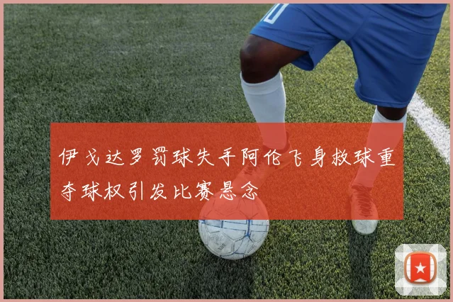 伊戈达罗罚球失手阿伦飞身救球重夺球权引发比赛悬念