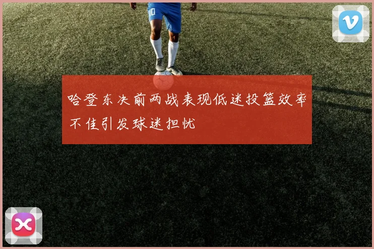 哈登东决前两战表现低迷投篮效率不佳引发球迷担忧