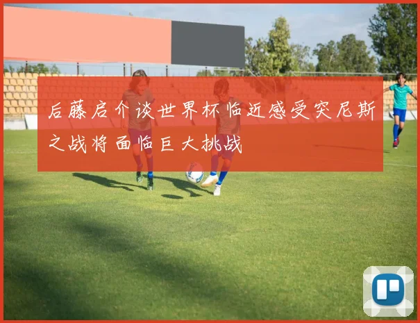 后藤启介谈世界杯临近感受突尼斯之战将面临巨大挑战