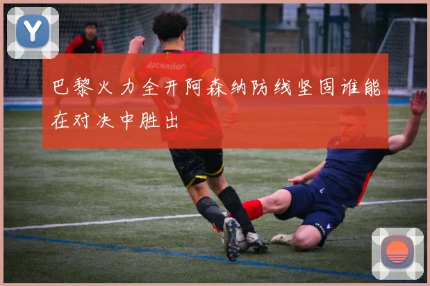 巴黎火力全开阿森纳防线坚固谁能在对决中胜出
